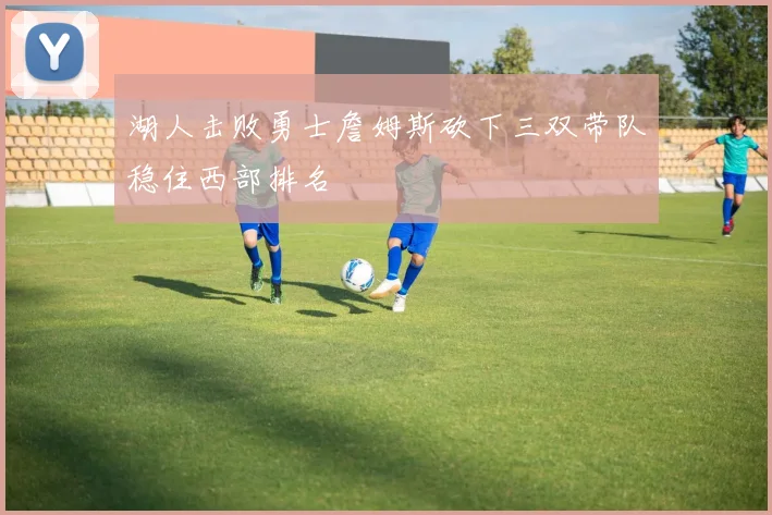 湖人击败勇士詹姆斯砍下三双带队稳住西部排名