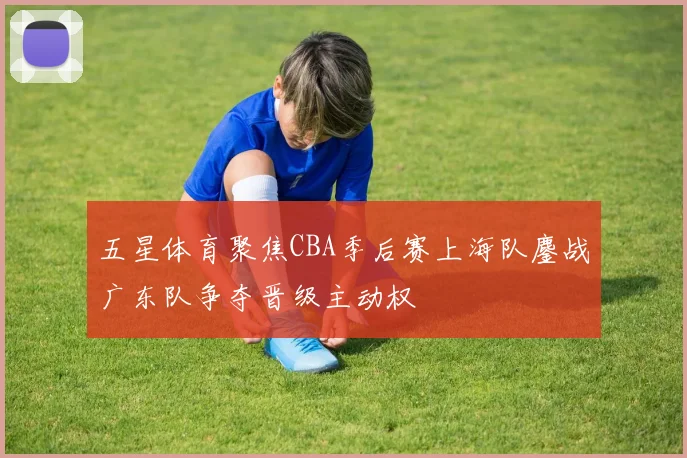 五星体育聚焦CBA季后赛上海队鏖战广东队争夺晋级主动权