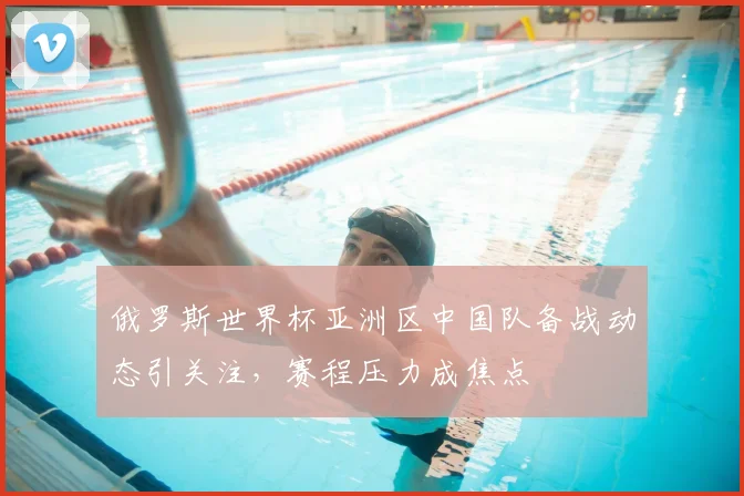 俄罗斯世界杯亚洲区中国队备战动态引关注，赛程压力成焦点