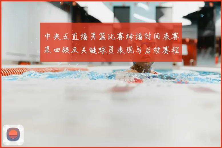 中央五直播男篮比赛转播时间表赛果回顾及关键球员表现与后续赛程