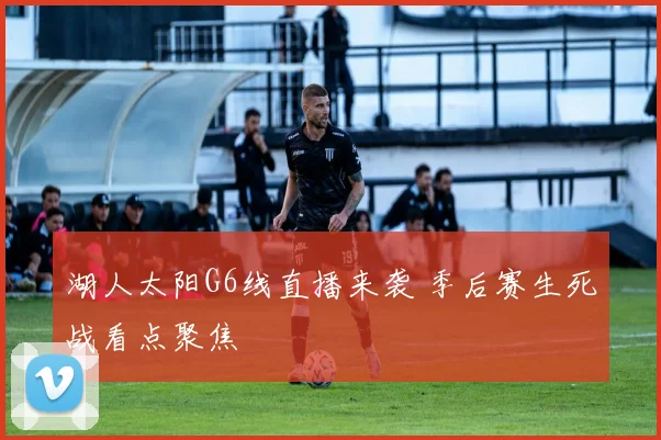湖人太阳G6线直播来袭 季后赛生死战看点聚焦