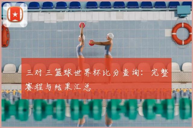 三对三篮球世界杯比分查询：完整赛程与结果汇总