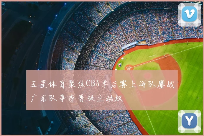 五星体育聚焦CBA季后赛上海队鏖战广东队争夺晋级主动权