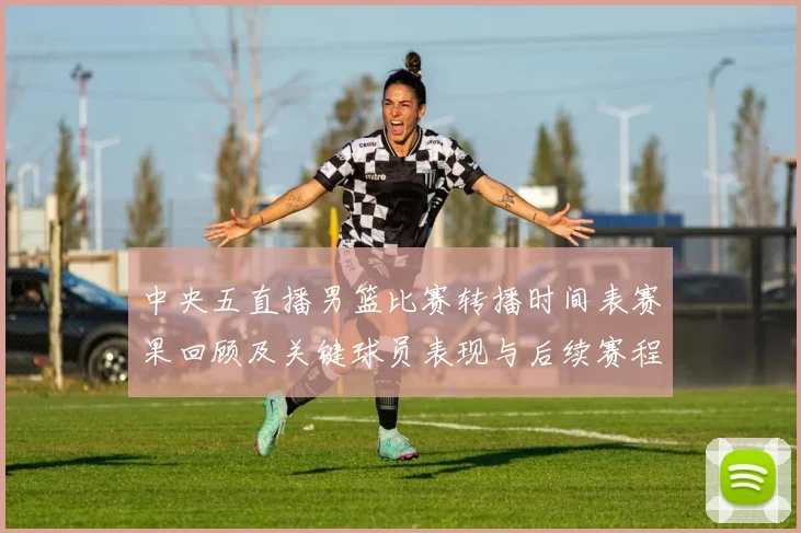 中央五直播男篮比赛转播时间表赛果回顾及关键球员表现与后续赛程