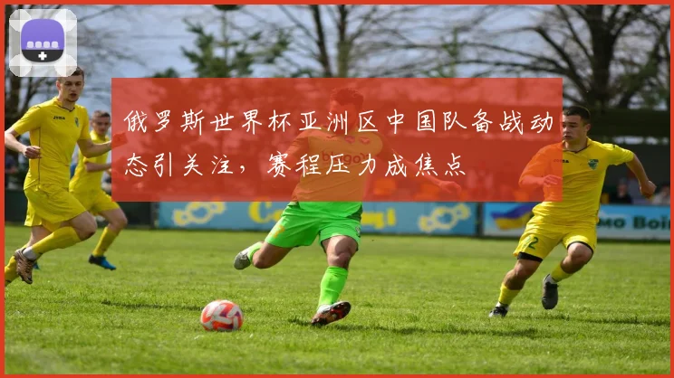 俄罗斯世界杯亚洲区中国队备战动态引关注，赛程压力成焦点