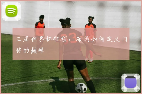 三届世界杯征程，布冯如何定义门将的巅峰