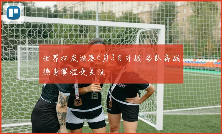 世界杯友谊赛6月3日开战 各队备战热身赛程受关注