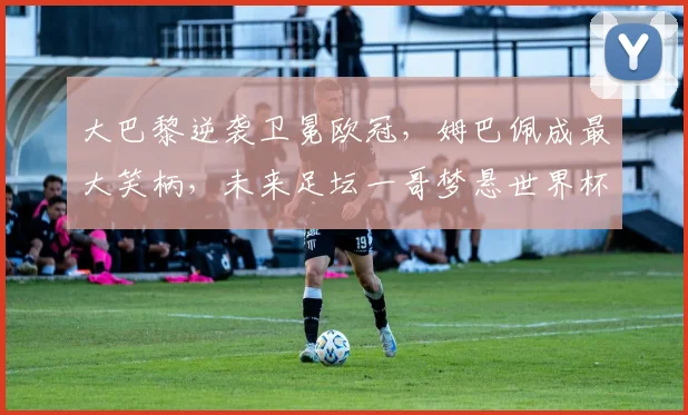 大巴黎逆袭卫冕欧冠，姆巴佩成最大笑柄，未来足坛一哥梦悬世界杯_皇家马德里_国米_阿森纳