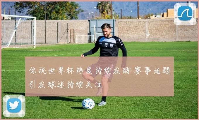 你说世界杯热度持续发酵 赛事话题引发球迷持续关注