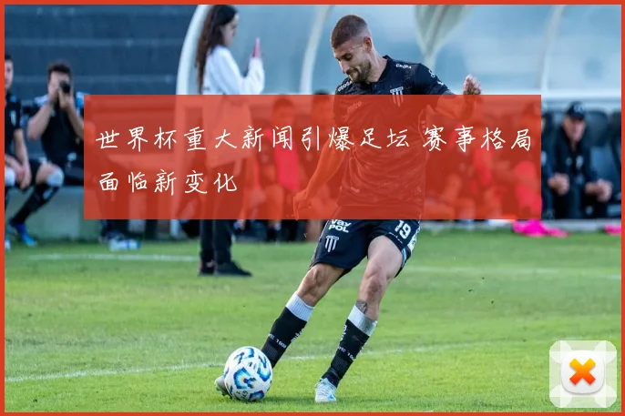 世界杯重大新闻引爆足坛 赛事格局面临新变化