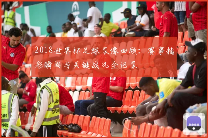 2018世界杯足球录像回顾:赛事精彩瞬间与关键战况全记录