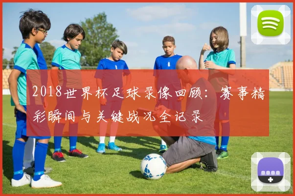 2018世界杯足球录像回顾:赛事精彩瞬间与关键战况全记录