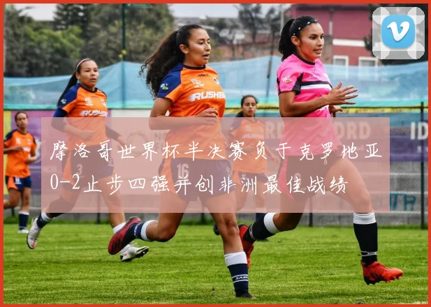 摩洛哥世界杯半决赛负于克罗地亚0-2止步四强并创非洲最佳战绩