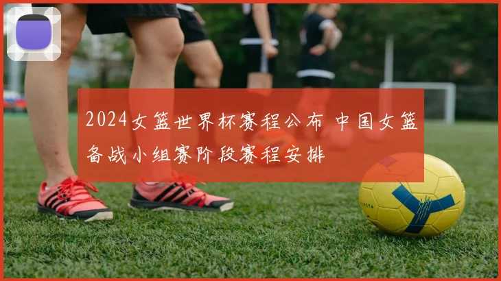 2024女篮世界杯赛程公布 中国女篮备战小组赛阶段赛程安排