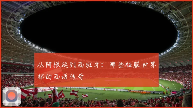 从阿根廷到西班牙：那些征服世界杯的西语传奇