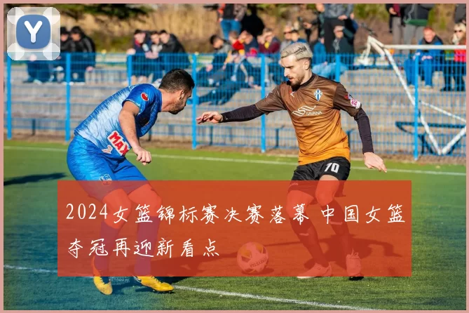 2024女篮锦标赛决赛落幕 中国女篮夺冠再迎新看点
