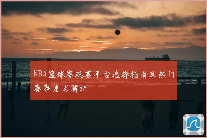 NBA篮球赛观赛平台选择指南及热门赛事看点解析
