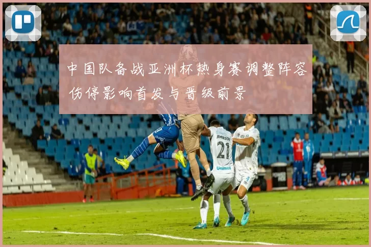 中国队备战亚洲杯热身赛调整阵容 伤停影响首发与晋级前景