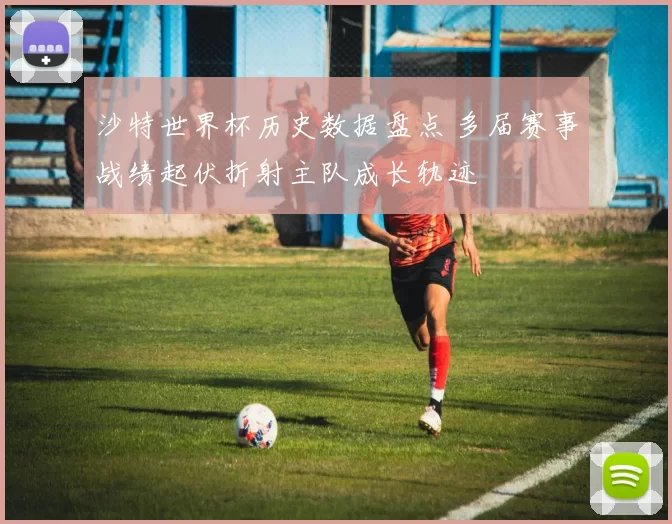 沙特世界杯历史数据盘点 多届赛事战绩起伏折射主队成长轨迹