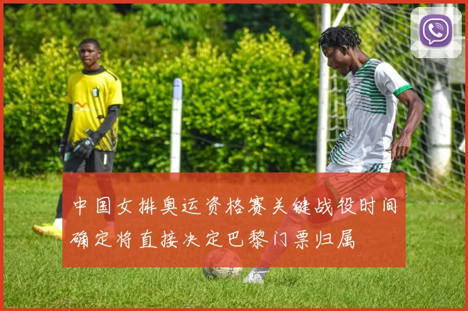 中国女排奥运资格赛关键战役时间确定将直接决定巴黎门票归属