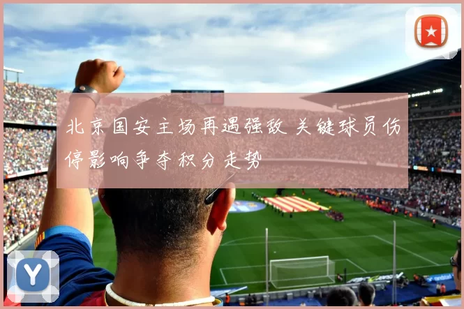 北京国安主场再遇强敌 关键球员伤停影响争夺积分走势