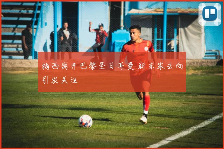 梅西离开巴黎圣日耳曼 新东家去向引发关注