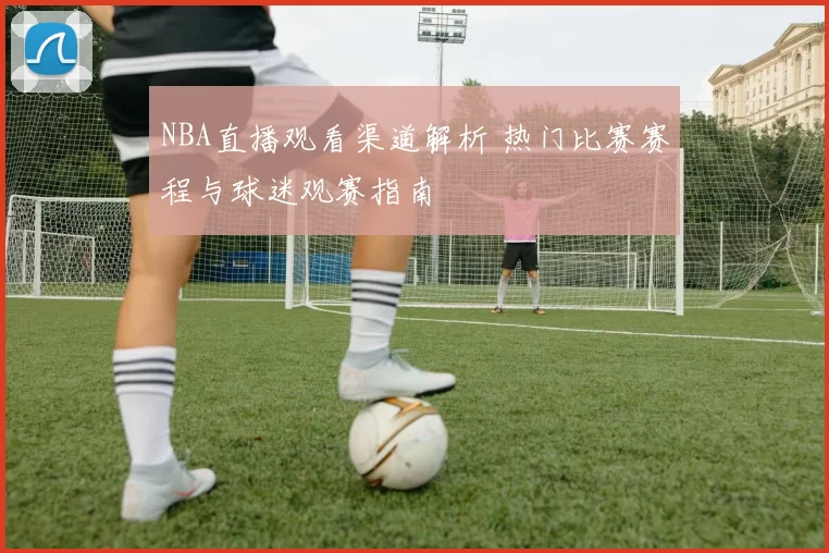 NBA直播观看渠道解析 热门比赛赛程与球迷观赛指南