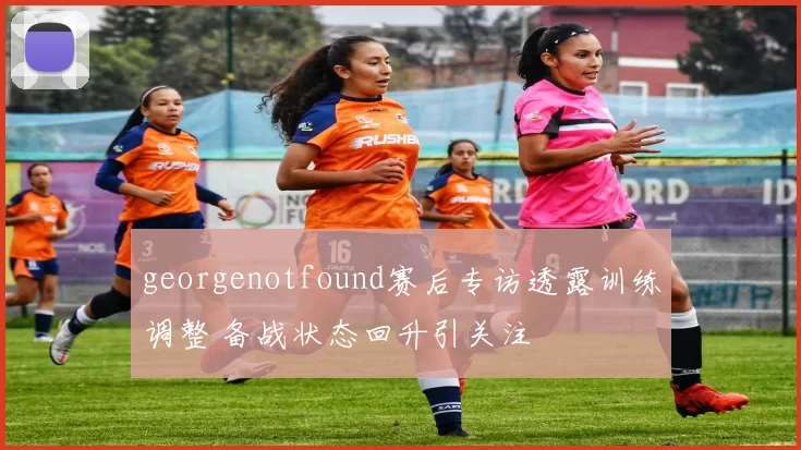 georgenotfound赛后专访透露训练调整 备战状态回升引关注