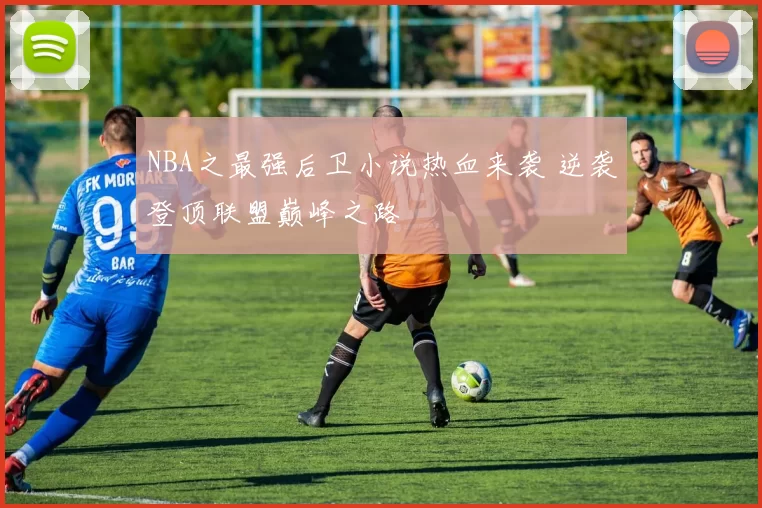 NBA之最强后卫小说热血来袭 逆袭登顶联盟巅峰之路