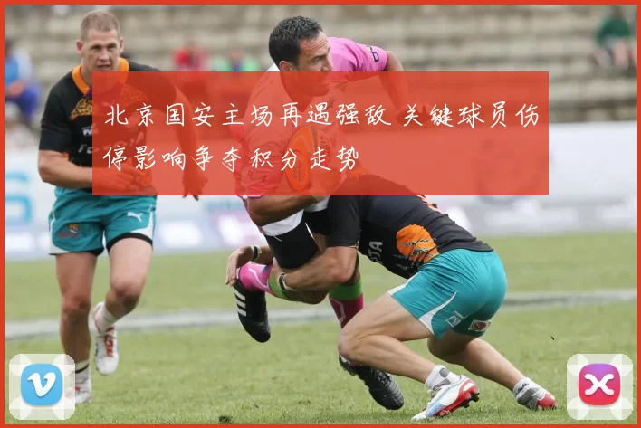 北京国安主场再遇强敌 关键球员伤停影响争夺积分走势