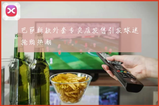 巴萨新款外套专卖店发售引发球迷抢购热潮