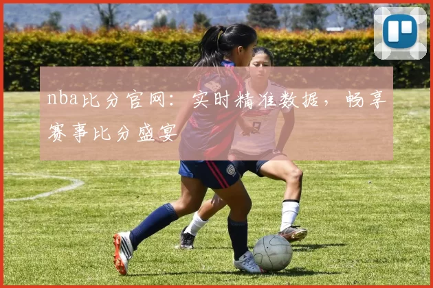 nba比分官网：实时精准数据，畅享赛事比分盛宴