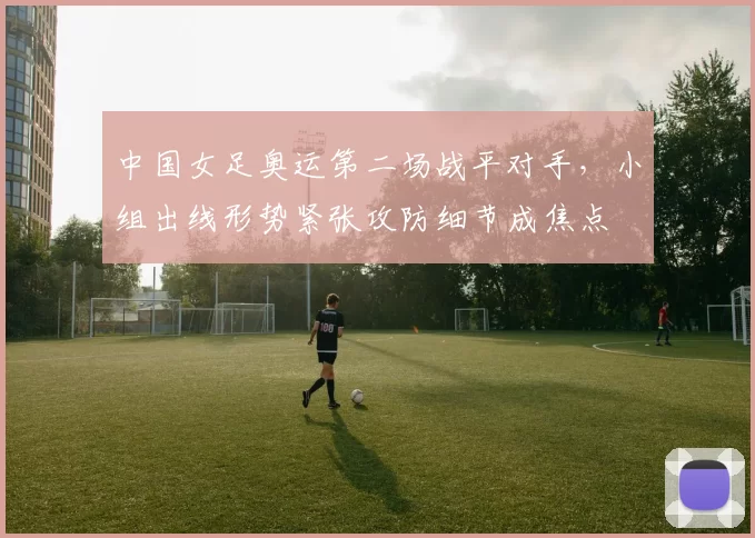 中国女足奥运第二场战平对手,小组出线形势紧张攻防细节成焦点