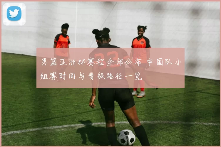 男篮亚洲杯赛程全部公布 中国队小组赛时间与晋级路径一览