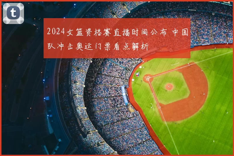 2024女篮资格赛直播时间公布 中国队冲击奥运门票看点解析