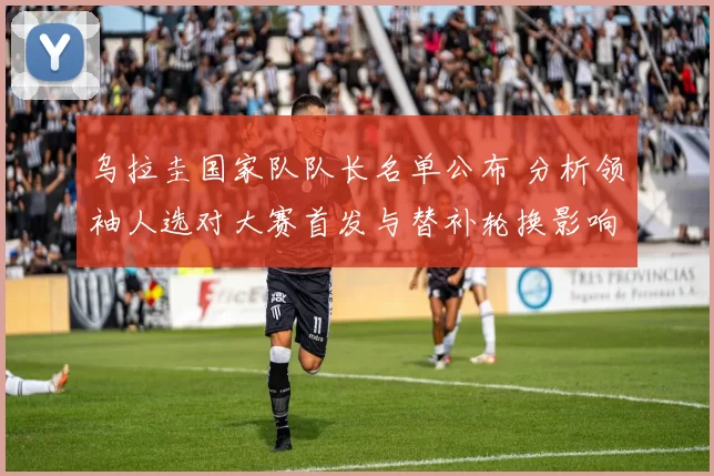 乌拉圭国家队队长名单公布 分析领袖人选对大赛首发与替补轮换影响