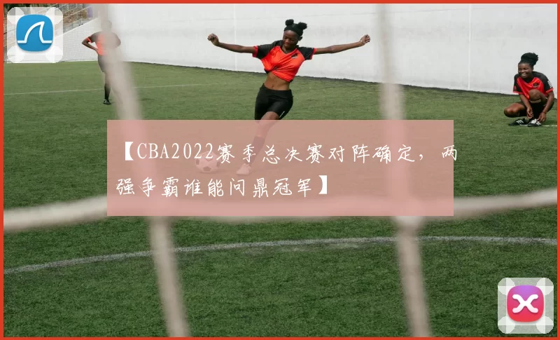 【CBA2022赛季总决赛对阵确定，两强争霸谁能问鼎冠军】