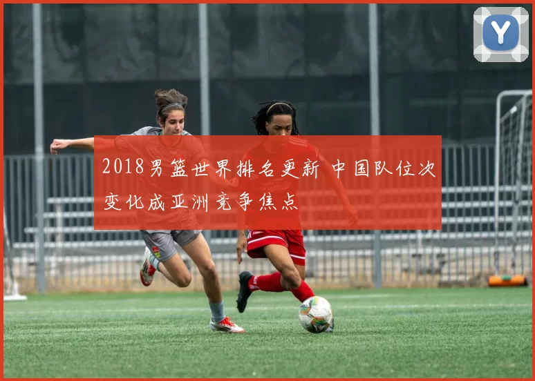 2018男篮世界排名更新 中国队位次变化成亚洲竞争焦点