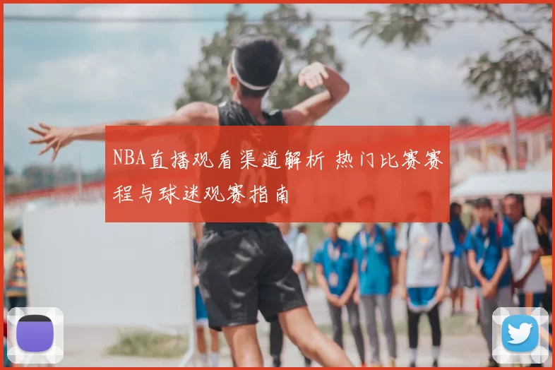 NBA直播观看渠道解析 热门比赛赛程与球迷观赛指南
