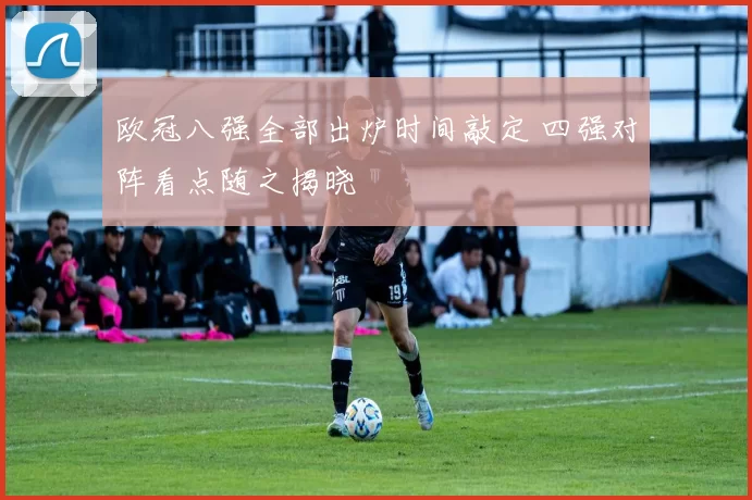 欧冠八强全部出炉时间敲定 四强对阵看点随之揭晓