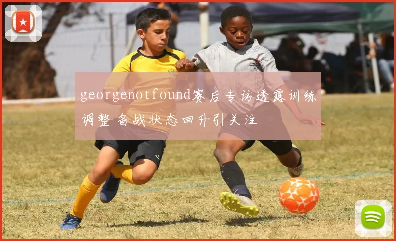 georgenotfound赛后专访透露训练调整 备战状态回升引关注