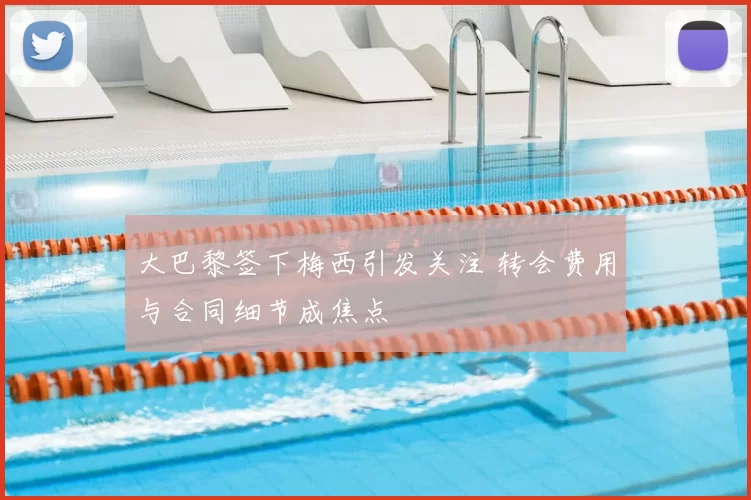 大巴黎签下梅西引发关注 转会费用与合同细节成焦点