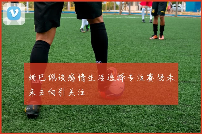 姆巴佩谈感情生活选择专注赛场未来去向引关注
