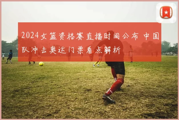 2024女篮资格赛直播时间公布 中国队冲击奥运门票看点解析