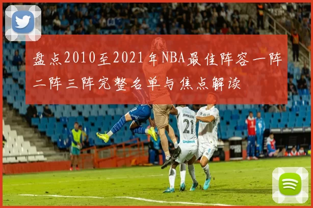 盘点2010至2021年NBA最佳阵容一阵二阵三阵完整名单与焦点解读