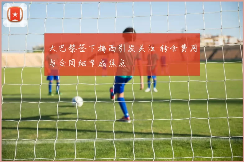 大巴黎签下梅西引发关注 转会费用与合同细节成焦点