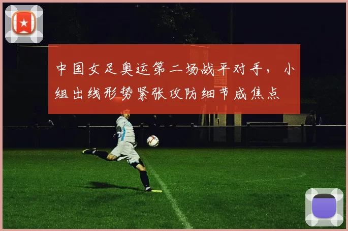 中国女足奥运第二场战平对手，小组出线形势紧张攻防细节成焦点