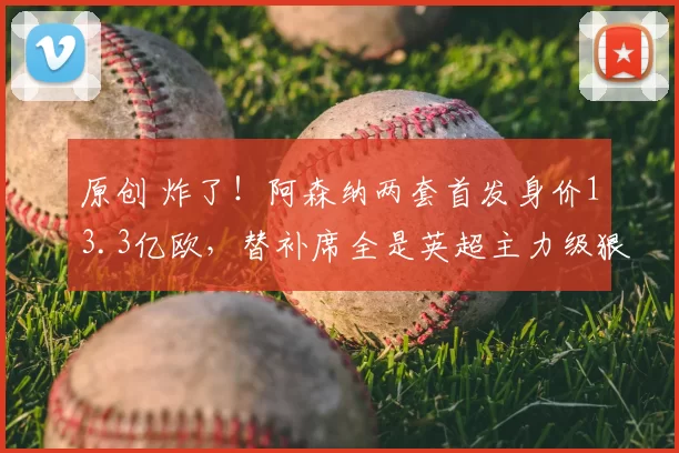 原创 炸了！阿森纳两套首发身价13.3亿欧，替补席全是英超主力级狠人