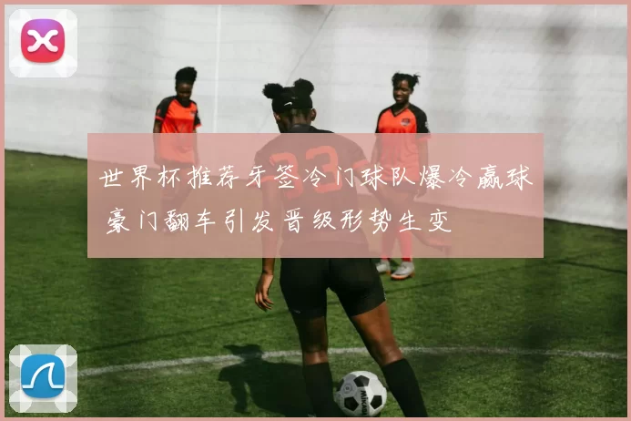世界杯推荐牙签冷门球队爆冷赢球 豪门翻车引发晋级形势生变