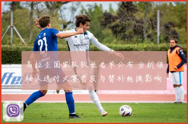 乌拉圭国家队队长名单公布 分析领袖人选对大赛首发与替补轮换影响